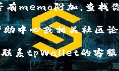 在tpWallet中，memo（备注）通常是指在进行某些加密货币交易时，发送或接收方可以附加的一段文本信息。memo可以帮助发送方或接收方识别交易的目的或来源，尤其是在处理多个用户或交易时。

对于很多加密货币，特别是那些允许多重账户并需要区分每个账户的加密货币（如XRP、EOS等），memo 是非常重要的。在tpWallet中查找memo的方法通常如下：

1. **创建交易**: 当你在tpWallet中进行转账时，系统会显示一个选项，让你输入memo。在该字段中，输入你想要附加的备注信息。

2. **接收交易**: 如果你是接收方，通常在你的地址旁边会有一个相关字段，提示你提供memo给发送方，以确保交易能够正确到达你指定的账户。

3. **查看交易记录**: 在交易记录中，你一般可以查看到每笔交易的详细信息，包括是否有memo附加。查找你过去的交易记录，查看每笔交易的详情，通常会显示memo字段的内容。

4. **帮助中心或社区**: 如果仍然找不到memo功能，可以查看tpWallet的官方文档、帮助中心或相关社区论坛，通常会有其他用户分享经验或解答你可能有的疑问。

如果你在tpWallet中仍无法找到相关memo选项，可以确认你的钱包是否支持该功能，或联系tpWallet的客服获取帮助。